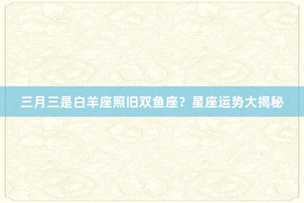 三月三是白羊座照旧双鱼座？星座运势大揭秘
