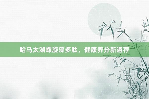 哈马太湖螺旋藻多肽，健康养分新遴荐