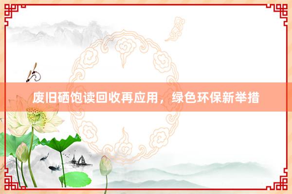 废旧硒饱读回收再应用，绿色环保新举措