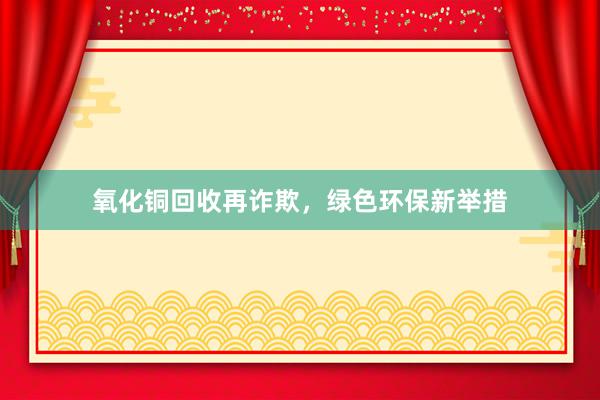 氧化铜回收再诈欺，绿色环保新举措