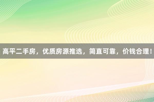 高平二手房，优质房源推选，简直可靠，价钱合理！